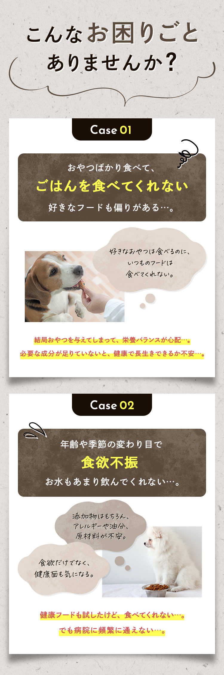 こんなお困りごとありませんか？ ①『おやつばかり食べてごはんを食べてくれない』好きなフードも偏りがある。結局おやつを与えてしまって、栄養バランスが心配…。必要な成分が足りていないと、健康で長生きできるか不安…。②『年齢や季節の変わり目で食欲不振、お水もあまり飲んでくれない…。』健康フードも試したけど、食べてくれない…。でも病院に頻繁に通えない…。